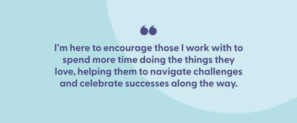 Inspirational quote on a light blue background that reads: 'I’m here to encourage those I work with to spend more time doing the things they love, helping them to navigate challenges and celebrate successes along the way.' The quote is enclosed in quotation marks at the top.